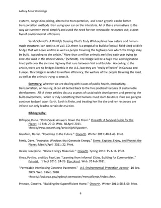 AshleyAnne Strobridge
6
systems, congestion pricing, alternative transportation, and smart growth can be better
transportation methods than using your car on the interstate. All of these alternatives to the
way we currently travel simplify and avoid the need for non-renewable resources use, aspect
five of environmental efficiency.
Sarah Schmidt’s A Wildlife Crossing That’s Truly Wild explains how nature and human-
made structures can coexist. In Vail, CO, there is a proposal to build a football field sized wildlife
bridge that will serve wildlife as well as people traveling the highway over which the bridge may
be built. According to the article, “More than a million animals are killed each year trying to
cross the road in the United States,” (Schmidt). The bridge will be a huge tree and vegetation
lined path over the six-lane highway that runs between Vail and Boulder. According to the
article, there are no bridges like this in the U.S., but they are “really effective” in Canada and
Europe. This bridge is related to welfare efficiency, the welfare of the people traveling the road,
as well as the animals trying to cross it.
Summary: Whether we are dealing with issues of public health, productivity,
transportation, or housing, it can all be tied back to the five practical features of sustainable
development. All of these articles discuss aspects of sustainable development and greening the
built environment, which is truly something that humans must learn to utilize if we are going to
continue to dwell upon Earth. Earth is finite, and treating her like she and her resources are
infinite can only lead to certain destruction.
Bibliography:
Difilippo, Dana. “Philly Seeks Answers Down the Drain.” Onearth: A Survival Guide for the
Planet. 19 Feb. 2010. Web. 30 April 2011.
<http://www.onearth.org/article/phillywater>.
Grushkin, Daniel. “Roadmap to the Future.” Onearth. Winter 2011: 48 & 49. Print.
Ferris, Dave. “Innovate: Windows that Generate Energy.” Sierra: Explore, Enjoy, and Protect the
Planet. March/April 2011: 22. Print.
Hearn, Josephine. “Home Energy Makeover.” Onearth. Spring 2010: 15 & 16. Print.
Ilieva, Pavlina, and Kao Pao Lian. “Learning from Informal Cities, Building for Communities.”
Futurist 1 Sept 2010: 24-26. Ebscohost. Web. 20 Feb 2011.
“Permeable Interlocking Concrete Pavement.” U.S. Environmental Protection Agency. 10 Sep.
2009. Web. 8 Dec. 2010.
<http://cfpub.epa.gov/npdes/stormwater/menuofbmps/index.cfm>.
Pittman, Genevra. “Building the Superefficient Home.” Onearth. Winter 2011: 58 & 59. Print.
 