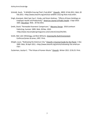 AshleyAnne Strobridge
7
Schmidt, Sarah. “A Wildlife Crossing That’s Truly Wild.” Onearth. NRDC. 8 Feb 2011. Web. 20
Feb 2011. <http://www.onearth.org/article/a-wildlife-crossing-thats-truly-wild>.
Singh, Amanjeet, Matt Syal, Sue C. Grady, and Sinem Korkmaz. “Effects of Green Buildings on
Employee Health and Productivity.” American Journal of Public Health 1 Sept 2010:
1665. Ebscohost. Web. 20 Feb 2011.
Smith, David. “Permeable Pavement Comparisons.” Masonry Design. 2010 Lionheart
Publishing. Summer 2009. Web. 28 Nov. 2010.
<http://www.masonrydesignmagazine.com/content/view/241/40>.
Smith, Maf, John Whitelegg, and Nick Williams. Greening the Built Environment.
Earthscan/James & James, 1997. Print.
Wright, Laura. “Redrawing the American City.” Onearth: A Survival Guide for the Planet. 1 Dec
2009. Web. 30 April 2011. <http://www.onearth.org/article/redrawing-the-american-
city>.
Zuckerman, Jocelyn C. “The Virtues of Human Waste.” Onearth. Winter 2011: 22 & 23. Print.
 