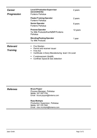 Jason Smith Page 3 of 3
Career
Progression
Level 8 Production Supervisor
(secondments)
Fonterra Pahiatua
2 years
Floater/Training Operator
Fonterra Pahiatua
2 years
Senior Operator
Fonterra Pahiatua
8 years
Process Operator
Tui Milk Products/Kiwi/NZMP/Fonterra
Pahiatua
12 years
Blending/Packing Operator
Tui Milk Products
1 year
Relevant
Training
 Fire Warden
 Permit and receiver issuer
 First Aid
 Certificate in Dairy Manufacturing level 3 & Level
 F endorsement (forklift)
 Confined Space & Gas detection
Referees Bruce Poyzer
Process Manager, Pahiatua
Mobile: 027 293 1704
Email: bruce.poyzer@fonterra.com
Ross McIntyre
Production Supervisor, Pahiatua
Mobile: 027 376 7062
Email: ross.mcintyre@fonterra.com
 