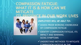 COMPASSION FATIGUE:
WHAT IT IS & HOW CAN WE
MITIGATE
ITS PRESENCE IN OUR WORK LIVESLEARNING OBJECTIVES:
EMPLOYEES WILL BE ABLE TO~
ASSESS PRIOR WORKING KNOWLEDGE
OF COMPASSION FATIGUE
IDENTIFY COMPASSION FATIGUE, ITS
IMPACT AND WARNING
SIGNS/SYMPTOMS
UNDERSTAND METHODS TO MITIGATE
 