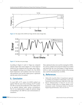 Implementing GA-ANFIS for Maximum Power Point Tracking in PV System
Indian Journal of Science and Technology990 Vol 8 (10) | May 2015 | www.indjst.org
According to Figures 11 and 12, Vmpp was compared
with the target values and in Figures 13-15 the output of
ANFIS test was compared with the target values, depict-
ing a negligible training error of about 1.4%. The ANFIS
based temperature and irradiation show best outcomes
with minimum error and the output power is optimized
with the assist of the GA method.
Figure 14. The output of the ANFIS test Vmpp with the value of target data.
Figure 15. Test data error percentage.
5. Conclusion
To track MPP of PV system GA-ANFIS method was
applied. With the assist of this technique, the PV module
was able to increase the production of the output power
at an optimal solution under various circumstances.
The GA was implemented to supply the optimal voltage
corresponding to the MPP for each environmental cir-
cumstances.
Then; optimized values were used for training the ANFIS.
For various conditions the proposed method was verified
and found that the error percentage of Vmpp between
0.05% to 1.46%. Incrementing the number of the training
data could be diminished Error of ANFIS.
6. References
1.	 Villalva MG, Gazoli JR, Filho E. Comprehensive approach
to modeling and simulation of photovoltaic arrays. IEEE
Transactions on Power Electronics. 2009; 24(5):1198–1208.
2.	 Shah R, Mithulananathan N, Bansal R, Lee K.Y, Lomi
A. Influence of large-scale pv on voltage stability of sub-
transmission system. International Journal on Electrical
Engineering and Informatics. 2012; 4(1):148–161.
 