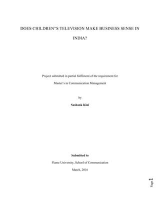 Page1
DOES CHILDREN”S TELEVISION MAKE BUSINESS SENSE IN
INDIA?
Project submitted in partial fulfilment of the requirement for
Master’s in Communication Management
by
Sashank Kini
Submitted to
Flame University, School of Communication
March, 2016
 