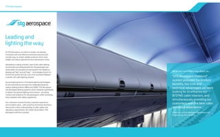 At STG Aerospace, our ethos is simple: we develop
innovative and cost-effective technical solutions and
provide easy-to-install, reliable products which save
weight and reduce operational and maintenance costs.
We believe in taking a holistic view of the cabin lighting
environment providing benefits for the passenger and
airline alike. Our perspective and passion has helped us
develop saf-Tglo®
and saf-Tsign®
- technologies found in a
third of the world’s aircraft, and, more recently liTeMood®
-
a retrofit LED cabin lighting solution.
As a pioneering force in innovative lighting technologies
for aircraft interiors we know the challenges faced by
today’s leading airlines, MROs and OEMS. STG Aerospace
has developed leading systems which integrate seamlessly
to deliver the optimal lighting environment – providing
comfort and ambience for the passengers, while remaining
fully compliant with safety regulations.
Our customers receive the best customer experience
and excellent value - with proactive and honest technical
advice and a clear understanding of cabin safety and
regulatory requirements. No matter the problem, STG
Aerospace will find a solution.
STG Aerospace
Leading and
lighting the way
What our customers say about us…
“STG Aerospace liTeMood®
system provided the product
benefits, low cost and
technical advantages we were
looking for to enhance our
B737NG cabin interiors, and
simultaneously providing our
customers with the best cabin
ambience experience..”
Freek van de Pal, Manager Maintenance &
Engineering, from ArkeFly
 