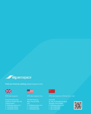 Find out more by visiting stgaerospace.com
Ecotech Business Park
Swaffham, Norfolk PE37 7XD,
United Kingdom
E: info@stgaerospace.com
T: +44 (0)1760 723232
F: +44 (0)1760 723323
1725 NW 79 Avenue,
Miami, Florida 33126,
USA
E: info@stgaerospace.com
T: +1 (305) 828-9811
F: +1 (305) 828-2939
Suite 1202,
No. 299 Jin Gang Road, Pudong,
Shanghai, China 201206
E: info@stgaerospace.com
T: +86 21 68371065
F: +86 21 68371066
STG Aerospace STG Aerospace Inc. STG Aerospace (China) Co., Ltd.
 