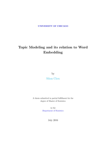 UNIVERSITY OF CHICAGO
Topic Modeling and its relation to Word
Embedding
by
Sihan Chen
A thesis submitted in partial fulﬁllment for the
degree of Master of Statistics
in the
Department of Statistics
July 2016
 