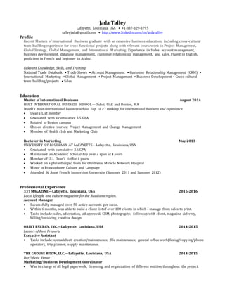 Jada Talley
Lafayette, Louisiana, USA • +1-337-329-3795
talleyjada@gmail.com • http://www.linkedin.com/in/jadatalley
Profile
Recent Masters of International Business graduate with an extensive business education; including cross-cultural
team building experience for cross-functional projects along with relevant coursework in Project Management,
Global Strategy, Global Management, and International Marketing. Experience includes: account management,
business development, database management, customer relationship management, and sales. Fluent in English,
proficient in French and beginner in Arabic.
Relevant Knowledge, Skills, and Training
National Trade Databank • Trade Shows • Account Management • Customer Relationship Management (CRM) •
International Marketing • Global Management • Project Management • Business Development • Cross-cultural
team building/projects • Sales
Education
Master of International Business August 2014
HULT INTERNATIONAL BUSINESS SCHOOL—Dubai, UAE and Boston, MA
World's most international business school. Top 10 FT ranking for international business and experience.
 Dean’s List member
 Graduated with a cumulative 3.5 GPA
 Rotated to Boston campus
 Chosen elective courses: Project Management and Change Management
 Member of Health club and Marketing Club
Bachelor in Marketing May 2013
UNIVERSITY OF LOUISIANA AT LAFAYETTE—Lafayette, Louisiana, USA
 Graduated with cumulative 3.6 GPA
 Maintained an Academic Scholarship over a span of 4 years
 Member of ULL Dean’s listfor 4 years
 Worked on a philanthropic team for Children’s Miracle Network Hospital
 Minor in Francophone Culture and Language
 Attended St. Anne French Immersion University (Summer 2011 and Summer 2012)
Professional Experience
337 MAGAZINE—Lafayette, Louisiana, USA 2015-2016
Local lifestyle and culture magazine for the Acadiana region.
Account Manager
 Successfully managed over 50 active accounts per issue.
 Within 6 months, was able to build a client listof over 100 clients in which I manage from sales to print.
 Tasks include: sales, ad creation, ad approval, CRM, photography, followup with client, magazine delivery,
billing/invoicing, creative design.
ORBIT ENERGY, INC.—Lafayette, Louisiana, USA 2014-2015
Lessors of Real Property
Executive Assistant
 Tasks include: spreadsheet creation/maintenance, file maintenance, general office work(faxing/copying/phone
operator), trip planner, supply maintenance.
THE GROUSE ROOM, LLC.—Lafayette, Louisiana, USA 2014-2015
Bar/Music Venue
Marketing/Business Development Coordinator
 Was in charge of all legal paperwork, licensing, and organization of different entities throughout the project.
 