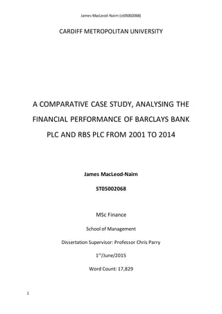 James MacLeod-Nairn (st05002068)
1
CARDIFF METROPOLITAN UNIVERSITY
A COMPARATIVE CASE STUDY, ANALYSING THE
FINANCIAL PERFORMANCE OF BARCLAYS BANK
PLC AND RBS PLC FROM 2001 TO 2014
James MacLeod-Nairn
ST05002068
MSc Finance
School of Management
Dissertation Supervisor: Professor Chris Parry
1st
/June/2015
Word Count: 17,829
 