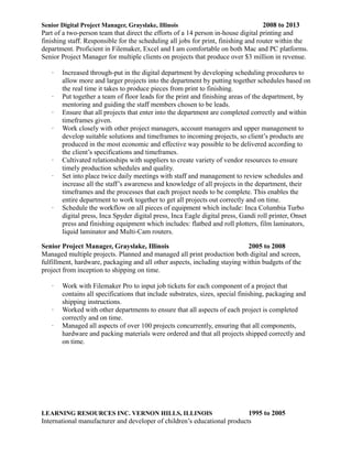 Senior Digital Project Manager, Grayslake, Illinois 2008 to 2013
Part of a two-person team that direct the efforts of a 14 person in-house digital printing and
finishing staff. Responsible for the scheduling all jobs for print, finishing and router within the
department. Proficient in Filemaker, Excel and I am comfortable on both Mac and PC platforms.
Senior Project Manager for multiple clients on projects that produce over $3 million in revenue.
 Increased through-put in the digital department by developing scheduling procedures to
allow more and larger projects into the department by putting together schedules based on
the real time it takes to produce pieces from print to finishing.
 Put together a team of floor leads for the print and finishing areas of the department, by
mentoring and guiding the staff members chosen to be leads.
 Ensure that all projects that enter into the department are completed correctly and within
timeframes given.
 Work closely with other project managers, account managers and upper management to
develop suitable solutions and timeframes to incoming projects, so clients products are
produced in the most economic and effective way possible to be delivered according to
the clients specifications and timeframes.
 Cultivated relationships with suppliers to create variety of vendor resources to ensure
timely production schedules and quality.
 Set into place twice daily meetings with staff and management to review schedules and
increase all the staffs awareness and knowledge of all projects in the department, their
timeframes and the processes that each project needs to be complete. This enables the
entire department to work together to get all projects out correctly and on time.
 Schedule the workflow on all pieces of equipment which include: Inca Columbia Turbo
digital press, Inca Spyder digital press, Inca Eagle digital press, Gandi roll printer, Onset
press and finishing equipment which includes: flatbed and roll plotters, film laminators,
liquid laminator and Multi-Cam routers.
Senior Project Manager, Grayslake, Illinois 2005 to 2008
Managed multiple projects. Planned and managed all print production both digital and screen,
fulfillment, hardware, packaging and all other aspects, including staying within budgets of the
project from inception to shipping on time.
 Work with Filemaker Pro to input job tickets for each component of a project that
contains all specifications that include substrates, sizes, special finishing, packaging and
shipping instructions.
 Worked with other departments to ensure that all aspects of each project is completed
correctly and on time.
 Managed all aspects of over 100 projects concurrently, ensuring that all components,
hardware and packing materials were ordered and that all projects shipped correctly and
on time.
LEARNING RESOURCES INC. VERNON HILLS, ILLINOIS 1995 to 2005
International manufacturer and developer of childrens educational products
 