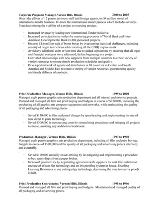 Corporate Programs Manager, Vernon Hills, Illinois 2000 to 2005
Direct the efforts of 12 person in-house staff and foreign agents, on $4 million worth of
international tender business. Oversee the international tender process which includes all steps
from determining the viability of a project to sourcing product.
 Increased revenue by leading new International Tender initiative.
 Increased participation in tenders by mastering processes of World Bank and Inter-
American Developmental Bank (IDB) sponsored projects.
 Ensured $1.6 million sale of boom boxes by overcoming logistical challenges, including
country of origin restrictions while meeting all the (IDB) requirements.
 Avoid any additional costs or lost time due to added stipulations by ensuring that all legal
and financial concerns were addressed, before beginning any project.
 Cultivated relationships with new suppliers from multiple countries to create variety of
vendor resources to ensure timely production schedules and quality.
 Developed network of agents and distributors in 10 countries in Central and South
America and Middle-East to create a variety of vendor resources, guaranteeing quality
and timely delivery of products.
Print Production Manager, Vernon Hills, Illinois 1999 to 2000
Managed eight person graphic arts production department and all internal and external projects.
Planned and managed all film and print buying and budgets in excess of $750,000, including the
purchasing of all graphic arts computer equipment and networks, while maintaining the quality
of all packaging and advertising pieces.
 Saved $150,000 in film and proof charges by spearheading and implementing the use of
new direct to plate technology.
 Saved $300,000 in outsourcing costs by streamlining procedures and bringing all projects
in-house, avoiding any addition to headcount.
Production Manager, Vernon Hills, Illinois 1997 to 1998
Managed eight person graphics arts production department, including all film and print buying,
budgets in excess of $500,000 and the quality of all packaging and advertising pieces internally
and externally.
.
 Saved $110,000 annually on advertising by investigating and implementing a procedure
to buy paper direct from a paper broker.
 Increased productivity by negotiating agreement with suppliers for cost free installation
and use of Wham Net technology and an Iris proofing system in-house. Enabling
Learning Resources to use cutting edge technology, decreasing the time to receive proofs
in half.
Print Production Coordinator, Vernon Hills, Illinois 1995 to 1996
Planned and managed all film and print buying and budgets. Maintained and managed quality of
all packaging and advertising pieces.
 