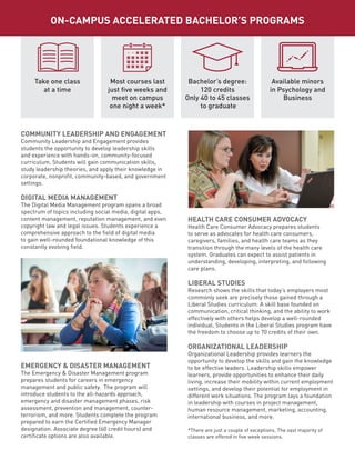 COMMUNITY LEADERSHIP AND ENGAGEMENT
Community Leadership and Engagement provides
students the opportunity to develop leadership skills
and experience with hands-on, community-focused
curriculum. Students will gain communication skills,
study leadership theories, and apply their knowledge in
corporate, nonprofit, community-based, and government
settings.
DIGITAL MEDIA MANAGEMENT
The Digital Media Management program spans a broad
spectrum of topics including social media, digital apps,
content management, reputation management, and even
copyright law and legal issues. Students experience a
comprehensive approach to the field of digital media
to gain well-rounded foundational knowledge of this
constantly evolving field.
EMERGENCY & DISASTER MANAGEMENT
The Emergency & Disaster Management program
prepares students for careers in emergency
management and public safety. The program will
introduce students to the all-hazards approach,
emergency and disaster management phases, risk
assessment, prevention and management, counter-
terrorism, and more. Students complete the program
prepared to earn the Certified Emergency Manager
designation. Associate degree (60 credit hours) and
certificate options are also available.
HEALTH CARE CONSUMER ADVOCACY
Health Care Consumer Advocacy prepares students
to serve as advocates for health care consumers,
caregivers, families, and health care teams as they
transition through the many levels of the health care
system. Graduates can expect to assist patients in
understanding, developing, interpreting, and following
care plans.
LIBERAL STUDIES
Research shows the skills that today’s employers most
commonly seek are precisely those gained through a
Liberal Studies curriculum. A skill base founded on
communication, critical thinking, and the ability to work
effectively with others helps develop a well-rounded
individual. Students in the Liberal Studies program have
the freedom to choose up to 70 credits of their own.
ORGANIZATIONAL LEADERSHIP
Organizational Leadership provides learners the
opportunity to develop the skills and gain the knowledge
to be effective leaders. Leadership skills empower
learners, provide opportunities to enhance their daily
living, increase their mobility within current employment
settings, and develop their potential for employment in
different work situations. The program lays a foundation
in leadership with courses in project management,
human resource management, marketing, accounting,
international business, and more.
*There are just a couple of exceptions. The vast majority of
classes are offered in five week sessions.
Take one class
at a time
Most courses last
just five weeks and
meet on campus
one night a week*
Bachelor’s degree:
120 credits
Only 40 to 45 classes
to graduate
Available minors
in Psychology and
Business
ON-CAMPUS ACCELERATED BACHELOR’S PROGRAMS
 