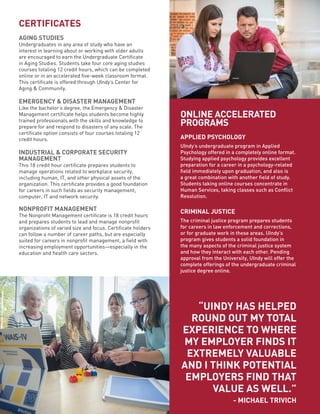 ONLINE ACCELERATED
PROGRAMS
APPLIED PSYCHOLOGY
UIndy’s undergraduate program in Applied
Psychology offered in a completely online format.
Studying applied psychology provides excellent
preparation for a career in a psychology-related
field immediately upon graduation, and also is
a great combination with another field of study.
Students taking online courses concentrate in
Human Services, taking classes such as Conflict
Resolution.
CRIMINAL JUSTICE
The criminal justice program prepares students
for careers in law enforcement and corrections,
or for graduate work in these areas. UIndy’s
program gives students a solid foundation in
the many aspects of the criminal justice system
and how they interact with each other. Pending
approval from the University, UIndy will offer the
complete offerings of the undergraduate criminal
justice degree online.
“UINDY HAS HELPED
ROUND OUT MY TOTAL
EXPERIENCE TO WHERE
MY EMPLOYER FINDS IT
EXTREMELY VALUABLE
AND I THINK POTENTIAL
EMPLOYERS FIND THAT
VALUE AS WELL.”
- MICHAEL TRIVICH
CERTIFICATES
AGING STUDIES
Undergraduates in any area of study who have an
interest in learning about or working with older adults
are encouraged to earn the Undergraduate Certificate
in Aging Studies. Students take four core aging studies
courses totaling 12 credit hours, which can be completed
online or in an accelerated five-week classroom format.
This certificate is offered through UIndy’s Center for
Aging & Community.
EMERGENCY & DISASTER MANAGEMENT
Like the bachelor’s degree, the Emergency & Disaster
Management certificate helps students become highly
trained professionals with the skills and knowledge to
prepare for and respond to disasters of any scale. The
certificate option consists of four courses totaling 12
credit hours.
INDUSTRIAL & CORPORATE SECURITY
MANAGEMENT
This 18 credit hour certificate prepares students to
manage operations related to workplace security,
including human, IT, and other physical assets of the
organization. This certificate provides a good foundation
for careers in such fields as security management,
computer, IT and network security.
NONPROFIT MANAGEMENT
The Nonprofit Management certificate is 18 credit hours
and prepares students to lead and manage nonprofit
organizations of varied size and focus. Certificate holders
can follow a number of career paths, but are especially
suited for careers in nonprofit management, a field with
increasing employment opportunities—especially in the
education and health care sectors.
 