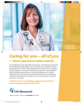Kim Shank, RN
Nurse Navigator
Caring for you – all of you
– when you have colon cancer.
It’s not about the cancer. Not really. It’s about you – your body, your spirit, your
life. At CHI Memorial Rees Skillern Cancer Institute, this understanding drives
everything we do. From the Nurse Navigator who is there with you – guiding,
listening, helping – every step of the way. To the specialists who collaborate
daily to find the best possible care. To the technologies we use to make
treatments faster, safer and more comfortable and to the plan we help you
build after cancer treatment. In doing so, we not only treat your cancer. We
care for you – all of you.
To learn more or to schedule an appointment with our
nurse navigator, call (423) 495-7827.
www.memorial.org • Follow us on @InspireHealth
15-003 ColorectalCare_Chatter_Jan15.indd 1 1/13/15 4:22 PM
 