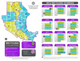 C
EN
TERVILLE
RD.
CENTERVILLERD.
GARLAND
AVE.
MILLER RD.
KINGSLEY RD.
FOREST LN. AVENUE D
AVENUE B
MAIN ST.
WALNUT ST.
BUCKINGHAM RD.
CASTLE DR.
PLEASANT VALLEY
RD.
DEER MEADOW DR.BELT LINE RD.
ARAPAHO RD.
CAMPBELL RD.
LOOKOUT DR.
MUIRFIELD RD.
SPRINGPARK WAY
E.BRA
N
D
RD.
TX-78
LAVONDR.
FIREW
HEELPKW
Y
N
A
A
M
A
N
SC
HO
O
L
RD.
BRO
A
DW
A
Y
BLVD.
1STST.
5THST.
GLENBROOKDR.
SATURNRD.GARLANDAVE.
SHILOHRD.
JUPITERRD.
PLANORD.
M
ERRIM
A
C
TRL.
C
O
UNTRY
C
LUB
RD
PRESIDENT G
EO
RG
E
BUSH
TPKE.
DUC
K
C
REEK
DR.
RO
AN
RD.
O
BA
N
IO
N
RD.
N
O
RTHW
EST HW
Y.
BRO
A
DM
O
O
R
DR.
I-30
I-635
RO
W
LETT RD.
W
. O
A
TS
RD.
N
IC
KEN
S
RD.
C
O
LO
N
EL
DR.
W
YN
N
JO
YC
E
RD.
N
RECYCLING
COLLECTION
Determine your collection week by
finding your home’s location on the
map.
Recycle collection occurs every other
week on the same day as trash.
Find your color on the map.
DO REYCYCLE:
• All paper
• Glass containers
• Aluminum and steel,
including empty aerosol cans
• All plastic bottles, containers,
and lids #1-7
DON’T REYCYCLE:
• Styrofoam
• Wax-coated food
containters
• Plastic shopping bags
YELLOW WEEK BLUE WEEK
2016 RECYCLING SCHEDULE
JANUARY
S M T W R F S
1 2
3 4 5 6 7 8 9
10 11 12 13 14 15 16
23
30292827262524
31
17 18 19 20 21 22
FEBRUARY
S M T W R F S
54321 6
7 8 9 10 11 12 13
14 15 16 17 18 19 20
27
2928
21 22 23 24 25 26
MARCH
S M T W R F S
4321 5
6 7 8 9 10 11 12
13 14 15 16 17 18 19
26
3130292827
20 21 22 23 24 25
APRIL
S M T W R F S
1 2
3 4 5 6 7 8 9
10 11 12 13 14 15 16
23
30292827262524
17 18 19 20 21 22
MAY
S M T W R F S
654321 7
8 9 10 11 12 13 14
15 16 17 18 19 20 21
28
313029
22 23 24 25 26 27
JUNE
S M T W R F S
321 4
5 6 7 8 9 10 11
12 13 14 15 16 17 18
25
3029282726
19 20 21 22 23 24
JULY
S M T W R F S
1 2
3 4 5 6 7 8 9
10 11 12 13 14 15 16
23
30292827262524
31
17 18 19 20 21 22
AUGUST
S M T W R F S
54321 6
7 8 9 10 11 12 13
14 15 16 17 18 19 20
27
31302928
21 22 23 24 25 26
SEPTEMBER
S M T W R F S
21 3
4 5 6 7 8 9 10
11 12 13 14 15 16 17
24
302928272625
18 19 20 21 22 23
OCTOBER
S M T W R F S
1
2 3 4 5 6 7 8
9 10 11 12 13 14 15
22
29282726252423
3130
16 17 18 19 20 21
NOVEMBER
S M T W R F S
4321 5
6 7 8 9 10 11 12
13 14 15 16 17 18 19
26
30292827
20 21 22 23 24 25
DECEMBER
S M T W R F S
21 3
4 5 6 7 8 9 10
11 12 13 14 15 16 17
24
31302928272625
18 19 20 21 22 23
FOR RECYCLING DROP-OFF LOCATION GO TO:
garlandenvironmentalwaste.com
CITY-OBSERVED HOLIDAYS: Collection services slide forward one day following City-observed holidays.
PLEASE NOTE: City offices are closed on Jan. 18, May 30, July 4, Sept. 5, and Dec. 26, but EWS will follow
a normal collection schedule; no delay in services.
ENVIRONMENTAL
WASTE SERVICES
F
F
R
R
T
T
W
W
 