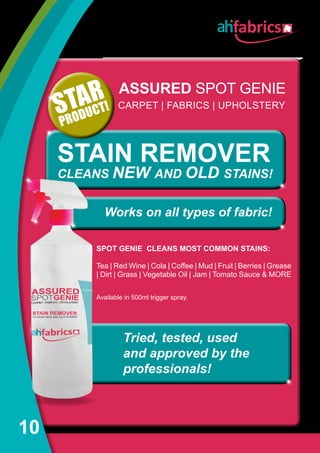 10
ASSURED SPOT GENIE
SPOT GENIE CLEANS MOST COMMON STAINS:
Tea | Red Wine | Cola | Coffee | Mud | Fruit | Berries | Grease
| Dirt | Grass | Vegetable Oil | Jam | Tomato Sauce  MORE
Available in 500ml trigger spray.
STAIN REMOVER
CLEANS NEW AND OLD STAINS!
STAR
PRODUCT!
Tried, tested, used
and approved by the
professionals!
CARPET | FABRICS | UPHOLSTERY
Works on all types of fabric!
 