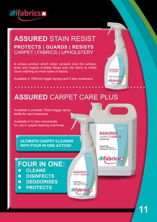 11
Available in portable 750ml trigger spray
bottle for spot treatment.
Available in 5 Litre concentrate
for use in carpet cleaning machines.
ASSURED CARPET CARE PLUS
FOUR IN ONE:
l CLEANS
l DISINFECTS
l DEODORISES
l PROTECTS
ASSURED STAIN RESIST
PROTECTS | GUARDS | RESISTS
CARPET | FABRICS | UPHOLSTERY
A unique product which when sprayed onto the surface,
dries and imparts invisible fibres onto the fabric to inhibit
future staining by most types of liquids.
Available in 750mml trigger sprays and 5 litre containers.
ULTIMATE CARPET CLEANER
WITH FOUR IN ONE ACTION!
 