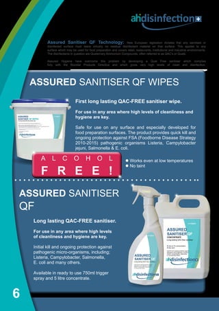 6
disinfection
First long lasting QAC-FREE sanitiser wipe.
For use in any area where high levels of cleanliness and
hygiene are key.
Safe for use on any surface and especially developed for
food preparation surfaces. The product provides quick kill and
ongoing protection against FSA (Foodborne Disease Strategy
2010-2015) pathogenic organisms Listeria, Campylobacter
jejuni, Salmonella & E. coli.
ASSURED SANITISER QF WIPES
l Works even at low temperatures
l No taint
A L C O H O L
F R E E !
ASSURED SANITISER
QF
Long lasting QAC-FREE sanitiser.
For use in any area where high levels
of cleanliness and hygiene are key.
Initial kill and ongoing protection against
pathogenic micro-organisms, including; 
Listeria, Campylobacter, Salmonella,
E. coli and many others.
Available in ready to use 750ml trigger
spray and 5 litre concentrate.
Assured Sanitiser QF Technology: New European legislation dictates that any sanitised or
disinfected surface must leave virtually no residual disinfectant material on that surface. This applies to any
surface which may be used for food preparation and covers retail, restaurants, institutional and industrial environments.
The disinfectants in question are Quaternary Ammonium Compounds, often referred to as QAC’s or Quats.
Assured Hygiene have overcome this problem by developing a Quat Free sanitiser which complies
fully with the Biocidal Products Directive and which gives very high levels of clean and disinfection.
 