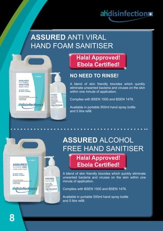 8
ASSURED ANTI VIRAL
HAND FOAM SANITISER
NO NEED TO RINSE!
A blend of skin friendly biocides which quickly
eliminate unwanted bacteria and viruses on the skin
within one minute of application.
Complies with BSEN 1500 and BSEN 1476.
Available in portable 500ml hand spray bottle
and 5 litre refill.
Halal Approved!
Ebola Certified!
ASSURED ALCOHOL
FREE HAND SANITISER
A blend of skin friendly biocides which quickly eliminate
unwanted bacteria and viruses on the skin within one
minute of application.
Complies with BSEN 1500 and BSEN 1476.
Available in portable 500ml hand spray bottle
and 5 litre refill.
disinfection
Halal Approved!
Ebola Certified!
 