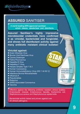 Effective against the following antibiotic resistant clinical isolates:
Enterobacter cloacae, Enterococcus faecalis, Escherichia coli,
Staphylococcus aureus and Staphylococcus epidermidis.
Bactericidal activity tested and proven against over
30 clinical pathogens.
9
ASSURED SANITISER
Assured Sanitiser’s highly impressive
microbiocidal credentials have confirmed
it as viricidal, bactericidal and fungicidal,
and shows full disinfectant activity against
many antibiotic resistant clinical isolates!
Viricidal against:
l Avian Influenza Virus
l Bovine Viral Diarrhoea Virus
l Canine Distemper
l Feline Picornavirus
l Hepatitis B Virus
l Hepatitus C Virus
l Herpes Simplex Type 1  2
l Human Coronavirus
l Human Immunodeficiency Virus (HIV 1  HIV 2)
l Infectious Bovine Rhinotracheitis
l Influenza A
l Pseudorabies
l Rotavirus
l SARS Associated Coronavirus
l Vaccinia
A world leading EPA approved sanitiser 	
	 which cleans, deodorises and disinfects.
disinfection
STARPRODUCT!
 