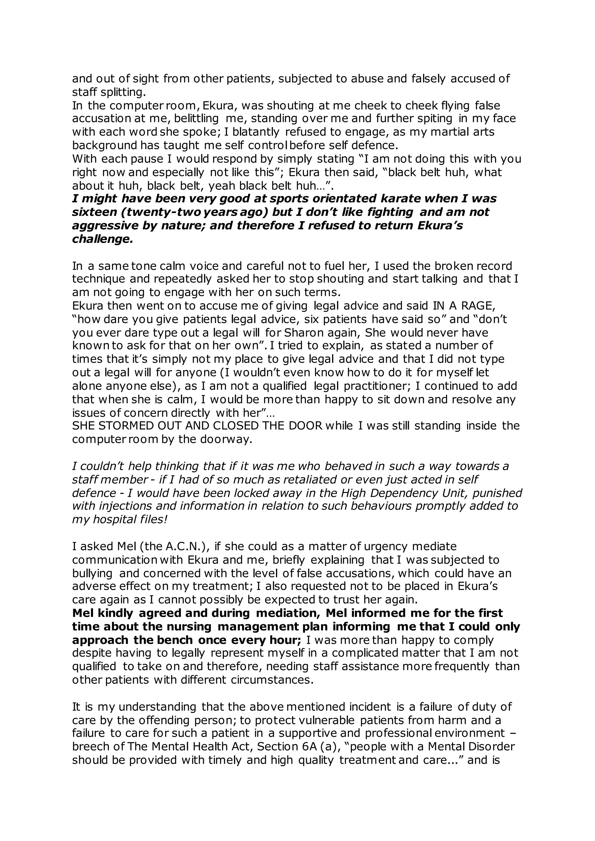 and out of sight from other patients, subjected to abuse and falsely accused of
staff splitting.
In the computer room, Ekura, was shouting at me cheek to cheek flying false
accusation at me, belittling me, standing over me and further spiting in my face
with each word she spoke; I blatantly refused to engage, as my martial arts
background has taught me self controlbefore self defence.
With each pause I would respond by simply stating “I am not doing this with you
right now and especially not like this”; Ekura then said, “black belt huh, what
about it huh, black belt, yeah black belt huh…”.
I might have been very good at sports orientated karate when I was
sixteen (twenty-two years ago) but I don’t like fighting and am not
aggressive by nature; and therefore I refused to return Ekura’s
challenge.
In a same tone calm voice and careful not to fuel her, I used the broken record
technique and repeatedly asked her to stop shouting and start talking and that I
am not going to engage with her on such terms.
Ekura then went on to accuse me of giving legal advice and said IN A RAGE,
“how dare you give patients legal advice, six patients have said so” and “don’t
you ever dare type out a legal will for Sharon again, She would never have
known to ask for that on her own”. I tried to explain, as stated a number of
times that it’s simply not my place to give legal advice and that I did not type
out a legal will for anyone (I wouldn’t even know how to do it for myself let
alone anyone else), as I am not a qualified legal practitioner; I continued to add
that when she is calm, I would be more than happy to sit down and resolve any
issues of concern directly with her”…
SHE STORMED OUT AND CLOSED THE DOOR while I was still standing inside the
computer room by the doorway.
I couldn’t help thinking that if it was me who behaved in such a way towards a
staff member - if I had of so much as retaliated or even just acted in self
defence - I would have been locked away in the High Dependency Unit, punished
with injections and information in relation to such behaviours promptly added to
my hospital files!
I asked Mel (the A.C.N.), if she could as a matter of urgency mediate
communication with Ekura and me, briefly explaining that I was subjected to
bullying and concerned with the level of false accusations, which could have an
adverse effect on my treatment; I also requested not to be placed in Ekura’s
care again as I cannot possibly be expected to trust her again.
Mel kindly agreed and during mediation, Mel informed me for the first
time about the nursing management plan informing me that I could only
approach the bench once every hour; I was more than happy to comply
despite having to legally represent myself in a complicated matter that I am not
qualified to take on and therefore, needing staff assistance more frequently than
other patients with different circumstances.
It is my understanding that the above mentioned incident is a failure of duty of
care by the offending person; to protect vulnerable patients from harm and a
failure to care for such a patient in a supportive and professional environment –
breech of The Mental Health Act, Section 6A (a), “people with a Mental Disorder
should be provided with timely and high quality treatment and care...” and is
 
