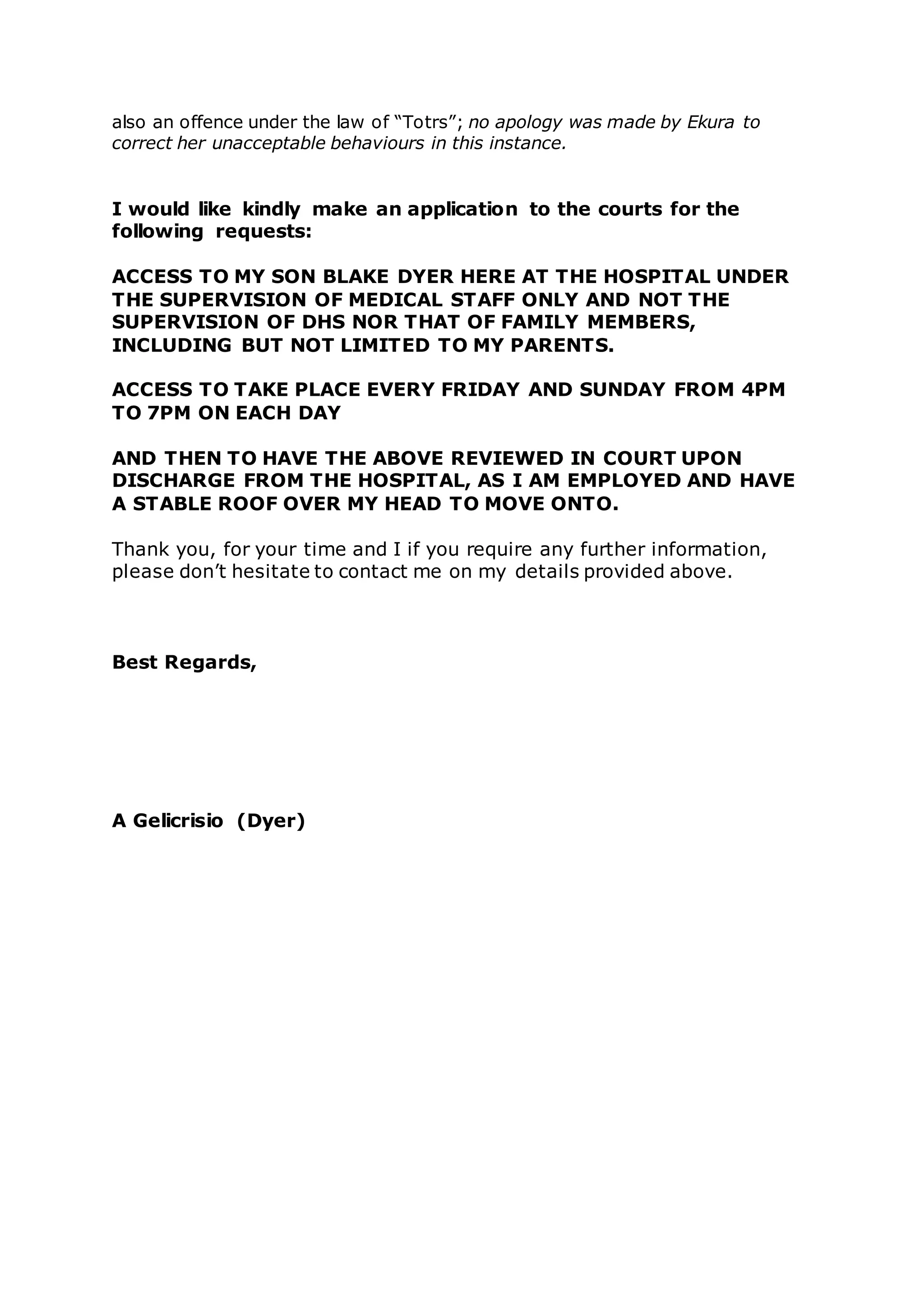also an offence under the law of “Totrs”; no apology was made by Ekura to
correct her unacceptable behaviours in this instance.
I would like kindly make an application to the courts for the
following requests:
ACCESS TO MY SON BLAKE DYER HERE AT THE HOSPITAL UNDER
THE SUPERVISION OF MEDICAL STAFF ONLY AND NOT THE
SUPERVISION OF DHS NOR THAT OF FAMILY MEMBERS,
INCLUDING BUT NOT LIMITED TO MY PARENTS.
ACCESS TO TAKE PLACE EVERY FRIDAY AND SUNDAY FROM 4PM
TO 7PM ON EACH DAY
AND THEN TO HAVE THE ABOVE REVIEWED IN COURT UPON
DISCHARGE FROM THE HOSPITAL, AS I AM EMPLOYED AND HAVE
A STABLE ROOF OVER MY HEAD TO MOVE ONTO.
Thank you, for your time and I if you require any further information,
please don’t hesitate to contact me on my details provided above.
Best Regards,
A Gelicrisio (Dyer)
 