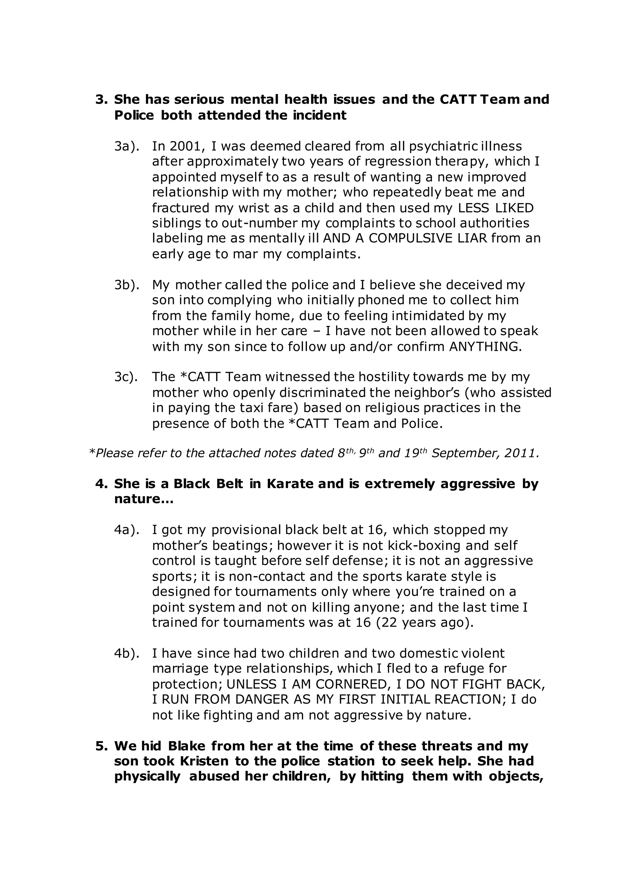 3. She has serious mental health issues and the CATT Team and
Police both attended the incident
3a). In 2001, I was deemed cleared from all psychiatric illness
after approximately two years of regression therapy, which I
appointed myself to as a result of wanting a new improved
relationship with my mother; who repeatedly beat me and
fractured my wrist as a child and then used my LESS LIKED
siblings to out-number my complaints to school authorities
labeling me as mentally ill AND A COMPULSIVE LIAR from an
early age to mar my complaints.
3b). My mother called the police and I believe she deceived my
son into complying who initially phoned me to collect him
from the family home, due to feeling intimidated by my
mother while in her care – I have not been allowed to speak
with my son since to follow up and/or confirm ANYTHING.
3c). The *CATT Team witnessed the hostility towards me by my
mother who openly discriminated the neighbor’s (who assisted
in paying the taxi fare) based on religious practices in the
presence of both the *CATT Team and Police.
*Please refer to the attached notes dated 8th,
9th
and 19th
September, 2011.
4. She is a Black Belt in Karate and is extremely aggressive by
nature…
4a). I got my provisional black belt at 16, which stopped my
mother’s beatings; however it is not kick-boxing and self
control is taught before self defense; it is not an aggressive
sports; it is non-contact and the sports karate style is
designed for tournaments only where you’re trained on a
point system and not on killing anyone; and the last time I
trained for tournaments was at 16 (22 years ago).
4b). I have since had two children and two domestic violent
marriage type relationships, which I fled to a refuge for
protection; UNLESS I AM CORNERED, I DO NOT FIGHT BACK,
I RUN FROM DANGER AS MY FIRST INITIAL REACTION; I do
not like fighting and am not aggressive by nature.
5. We hid Blake from her at the time of these threats and my
son took Kristen to the police station to seek help. She had
physically abused her children, by hitting them with objects,
 