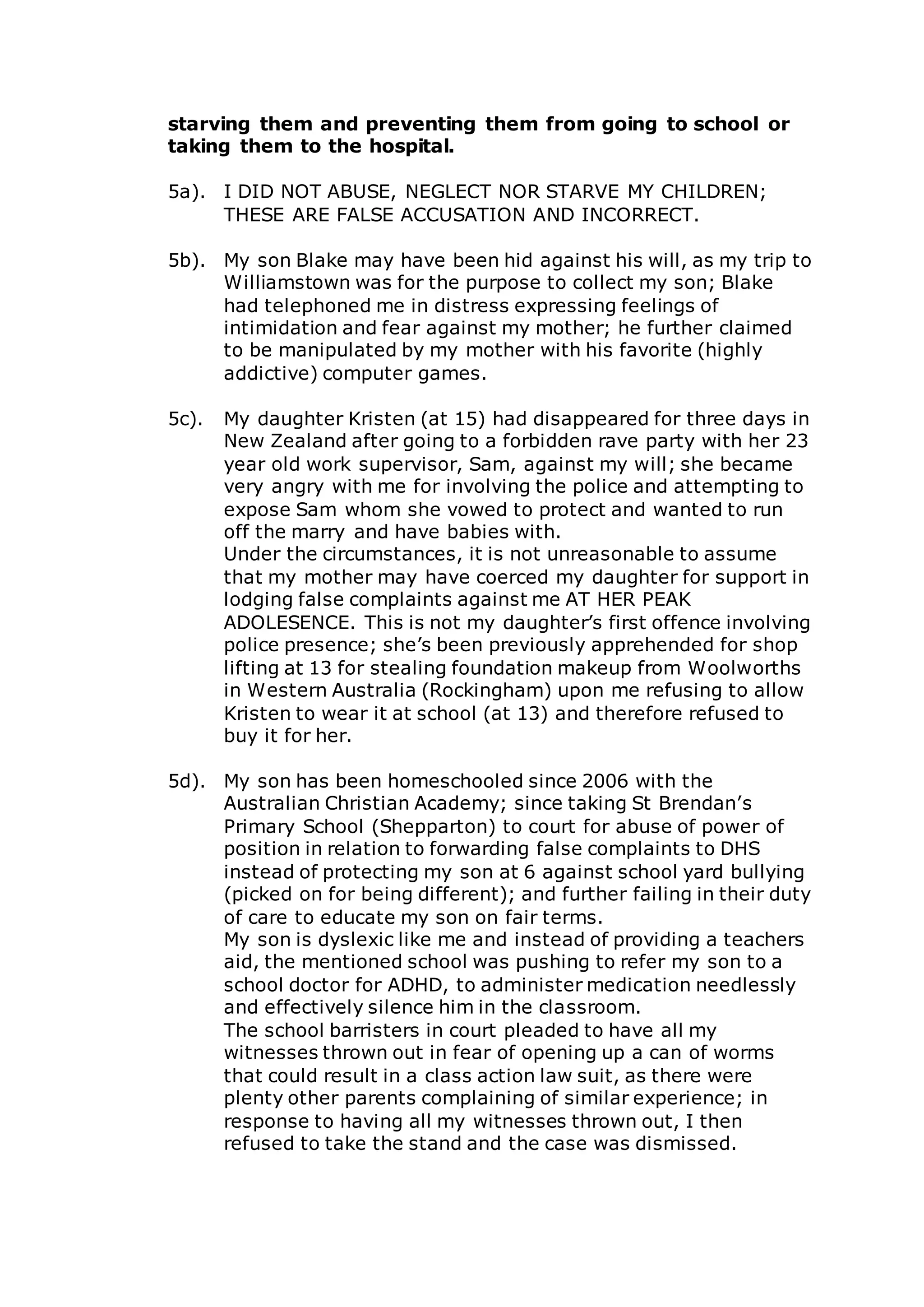 starving them and preventing them from going to school or
taking them to the hospital.
5a). I DID NOT ABUSE, NEGLECT NOR STARVE MY CHILDREN;
THESE ARE FALSE ACCUSATION AND INCORRECT.
5b). My son Blake may have been hid against his will, as my trip to
Williamstown was for the purpose to collect my son; Blake
had telephoned me in distress expressing feelings of
intimidation and fear against my mother; he further claimed
to be manipulated by my mother with his favorite (highly
addictive) computer games.
5c). My daughter Kristen (at 15) had disappeared for three days in
New Zealand after going to a forbidden rave party with her 23
year old work supervisor, Sam, against my will; she became
very angry with me for involving the police and attempting to
expose Sam whom she vowed to protect and wanted to run
off the marry and have babies with.
Under the circumstances, it is not unreasonable to assume
that my mother may have coerced my daughter for support in
lodging false complaints against me AT HER PEAK
ADOLESENCE. This is not my daughter’s first offence involving
police presence; she’s been previously apprehended for shop
lifting at 13 for stealing foundation makeup from Woolworths
in Western Australia (Rockingham) upon me refusing to allow
Kristen to wear it at school (at 13) and therefore refused to
buy it for her.
5d). My son has been homeschooled since 2006 with the
Australian Christian Academy; since taking St Brendan’s
Primary School (Shepparton) to court for abuse of power of
position in relation to forwarding false complaints to DHS
instead of protecting my son at 6 against school yard bullying
(picked on for being different); and further failing in their duty
of care to educate my son on fair terms.
My son is dyslexic like me and instead of providing a teachers
aid, the mentioned school was pushing to refer my son to a
school doctor for ADHD, to administer medication needlessly
and effectively silence him in the classroom.
The school barristers in court pleaded to have all my
witnesses thrown out in fear of opening up a can of worms
that could result in a class action law suit, as there were
plenty other parents complaining of similar experience; in
response to having all my witnesses thrown out, I then
refused to take the stand and the case was dismissed.
 
