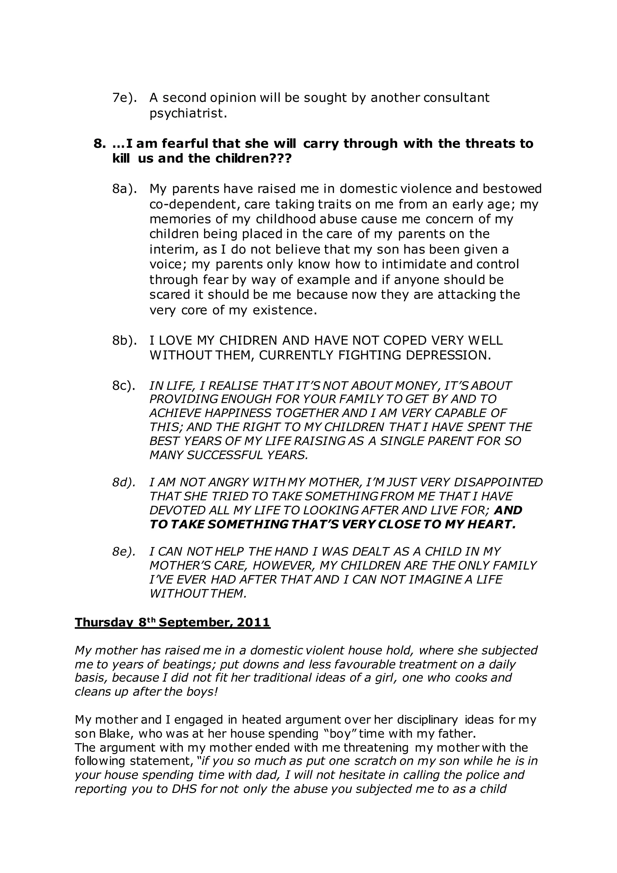 7e). A second opinion will be sought by another consultant
psychiatrist.
8. …I am fearful that she will carry through with the threats to
kill us and the children???
8a). My parents have raised me in domestic violence and bestowed
co-dependent, care taking traits on me from an early age; my
memories of my childhood abuse cause me concern of my
children being placed in the care of my parents on the
interim, as I do not believe that my son has been given a
voice; my parents only know how to intimidate and control
through fear by way of example and if anyone should be
scared it should be me because now they are attacking the
very core of my existence.
8b). I LOVE MY CHIDREN AND HAVE NOT COPED VERY WELL
WITHOUT THEM, CURRENTLY FIGHTING DEPRESSION.
8c). IN LIFE, I REALISE THAT IT’S NOT ABOUT MONEY, IT’S ABOUT
PROVIDING ENOUGH FOR YOUR FAMILY TO GET BY AND TO
ACHIEVE HAPPINESS TOGETHER AND I AM VERY CAPABLE OF
THIS; AND THE RIGHT TO MY CHILDREN THAT I HAVE SPENT THE
BEST YEARS OF MY LIFE RAISING AS A SINGLE PARENT FOR SO
MANY SUCCESSFUL YEARS.
8d). I AM NOT ANGRY WITH MY MOTHER, I’M JUST VERY DISAPPOINTED
THAT SHE TRIED TO TAKE SOMETHING FROM ME THAT I HAVE
DEVOTED ALL MY LIFE TO LOOKING AFTER AND LIVE FOR; AND
TO TAKE SOMETHING THAT’S VERY CLOSE TO MY HEART.
8e). I CAN NOT HELP THE HAND I WAS DEALT AS A CHILD IN MY
MOTHER’S CARE, HOWEVER, MY CHILDREN ARE THE ONLY FAMILY
I’VE EVER HAD AFTER THAT AND I CAN NOT IMAGINE A LIFE
WITHOUT THEM.
Thursday 8th
September, 2011
My mother has raised me in a domestic violent house hold, where she subjected
me to years of beatings; put downs and less favourable treatment on a daily
basis, because I did not fit her traditional ideas of a girl, one who cooks and
cleans up after the boys!
My mother and I engaged in heated argument over her disciplinary ideas for my
son Blake, who was at her house spending “boy” time with my father.
The argument with my mother ended with me threatening my mother with the
following statement, “if you so much as put one scratch on my son while he is in
your house spending time with dad, I will not hesitate in calling the police and
reporting you to DHS for not only the abuse you subjected me to as a child
 
