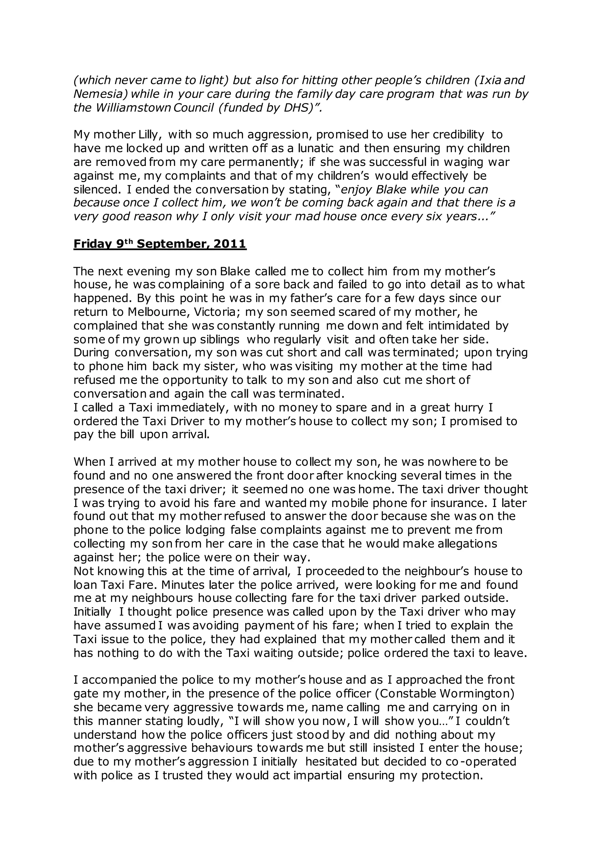 (which never came to light) but also for hitting other people’s children (Ixia and
Nemesia) while in your care during the family day care program that was run by
the Williamstown Council (funded by DHS)”.
My mother Lilly, with so much aggression, promised to use her credibility to
have me locked up and written off as a lunatic and then ensuring my children
are removed from my care permanently; if she was successful in waging war
against me, my complaints and that of my children’s would effectively be
silenced. I ended the conversation by stating, “enjoy Blake while you can
because once I collect him, we won’t be coming back again and that there is a
very good reason why I only visit your mad house once every six years...”
Friday 9th
September, 2011
The next evening my son Blake called me to collect him from my mother’s
house, he was complaining of a sore back and failed to go into detail as to what
happened. By this point he was in my father’s care for a few days since our
return to Melbourne, Victoria; my son seemed scared of my mother, he
complained that she was constantly running me down and felt intimidated by
some of my grown up siblings who regularly visit and often take her side.
During conversation, my son was cut short and call was terminated; upon trying
to phone him back my sister, who was visiting my mother at the time had
refused me the opportunity to talk to my son and also cut me short of
conversation and again the call was terminated.
I called a Taxi immediately, with no money to spare and in a great hurry I
ordered the Taxi Driver to my mother’s house to collect my son; I promised to
pay the bill upon arrival.
When I arrived at my mother house to collect my son, he was nowhere to be
found and no one answered the front door after knocking several times in the
presence of the taxi driver; it seemed no one was home. The taxi driver thought
I was trying to avoid his fare and wanted my mobile phone for insurance. I later
found out that my mother refused to answer the door because she was on the
phone to the police lodging false complaints against me to prevent me from
collecting my son from her care in the case that he would make allegations
against her; the police were on their way.
Not knowing this at the time of arrival, I proceeded to the neighbour’s house to
loan Taxi Fare. Minutes later the police arrived, were looking for me and found
me at my neighbours house collecting fare for the taxi driver parked outside.
Initially I thought police presence was called upon by the Taxi driver who may
have assumed I was avoiding payment of his fare; when I tried to explain the
Taxi issue to the police, they had explained that my mother called them and it
has nothing to do with the Taxi waiting outside; police ordered the taxi to leave.
I accompanied the police to my mother’s house and as I approached the front
gate my mother, in the presence of the police officer (Constable Wormington)
she became very aggressive towards me, name calling me and carrying on in
this manner stating loudly, “I will show you now, I will show you…” I couldn’t
understand how the police officers just stood by and did nothing about my
mother’s aggressive behaviours towards me but still insisted I enter the house;
due to my mother’s aggression I initially hesitated but decided to co-operated
with police as I trusted they would act impartial ensuring my protection.
 