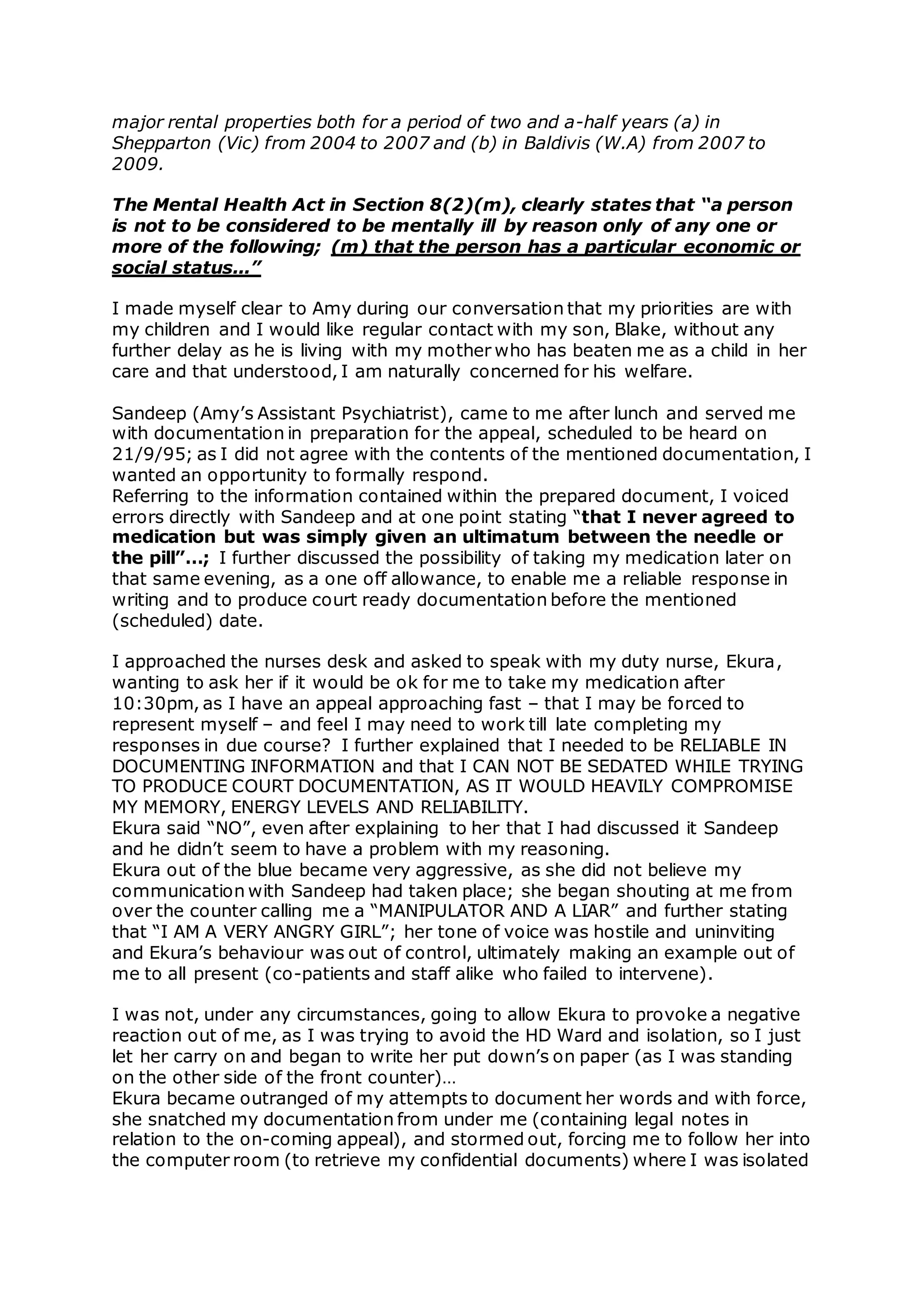 major rental properties both for a period of two and a-half years (a) in
Shepparton (Vic) from 2004 to 2007 and (b) in Baldivis (W.A) from 2007 to
2009.
The Mental Health Act in Section 8(2)(m), clearly states that “a person
is not to be considered to be mentally ill by reason only of any one or
more of the following; (m) that the person has a particular economic or
social status...”
I made myself clear to Amy during our conversation that my priorities are with
my children and I would like regular contact with my son, Blake, without any
further delay as he is living with my mother who has beaten me as a child in her
care and that understood, I am naturally concerned for his welfare.
Sandeep (Amy’s Assistant Psychiatrist), came to me after lunch and served me
with documentation in preparation for the appeal, scheduled to be heard on
21/9/95; as I did not agree with the contents of the mentioned documentation, I
wanted an opportunity to formally respond.
Referring to the information contained within the prepared document, I voiced
errors directly with Sandeep and at one point stating “that I never agreed to
medication but was simply given an ultimatum between the needle or
the pill”…; I further discussed the possibility of taking my medication later on
that same evening, as a one off allowance, to enable me a reliable response in
writing and to produce court ready documentation before the mentioned
(scheduled) date.
I approached the nurses desk and asked to speak with my duty nurse, Ekura,
wanting to ask her if it would be ok for me to take my medication after
10:30pm, as I have an appeal approaching fast – that I may be forced to
represent myself – and feel I may need to work till late completing my
responses in due course? I further explained that I needed to be RELIABLE IN
DOCUMENTING INFORMATION and that I CAN NOT BE SEDATED WHILE TRYING
TO PRODUCE COURT DOCUMENTATION, AS IT WOULD HEAVILY COMPROMISE
MY MEMORY, ENERGY LEVELS AND RELIABILITY.
Ekura said “NO”, even after explaining to her that I had discussed it Sandeep
and he didn’t seem to have a problem with my reasoning.
Ekura out of the blue became very aggressive, as she did not believe my
communication with Sandeep had taken place; she began shouting at me from
over the counter calling me a “MANIPULATOR AND A LIAR” and further stating
that “I AM A VERY ANGRY GIRL”; her tone of voice was hostile and uninviting
and Ekura’s behaviour was out of control, ultimately making an example out of
me to all present (co-patients and staff alike who failed to intervene).
I was not, under any circumstances, going to allow Ekura to provoke a negative
reaction out of me, as I was trying to avoid the HD Ward and isolation, so I just
let her carry on and began to write her put down’s on paper (as I was standing
on the other side of the front counter)…
Ekura became outranged of my attempts to document her words and with force,
she snatched my documentation from under me (containing legal notes in
relation to the on-coming appeal), and stormed out, forcing me to follow her into
the computer room (to retrieve my confidential documents) where I was isolated
 