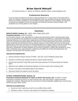 Brian David MetcalfBrian David Metcalf
167 Harden Parkway  Salinas, CA 93906  (209)815-2486  bridavmet@gmail.com
Professional Summary
I have pursued my passion by working in radio promotions for 11 years where I have been able to
utilize my creativity, interpersonal and management skills, and ultimately emerge as a leader, which
makes me a perfect candidate for the Promotions Director position you have available. By combining
my extensive knowledge of radio and experience as Promotions Director at Results Radio, I will
accelerate your winning station to new heights.
Experience
RESULTS RADIO, Redding, CA – KNCQ, KHRD, KEWB, KESR, KKXS
Promotions Director, 5/2014 to 8/2015
As Promotions Director I was responsible for creating and implementing station marketing plans along
with on-air promotions and contests from concept to execution and follow-up. I planned and led weekly
meetings following up on recent station appearances and brainstorming new creative ideas. I oversaw a
team of 6 promotions assistants fostering a high level of on-site professionalism as well as acquired new
station equipment and promotional items as needed. Staying in close contact with the local news paper
allowed me to inform the community via printed publication of our station events as well as provide up-to-
date information on local news using our air waves. Daily tasks included organizing morning show
interviews, maintenance of station websites and community calendars, creating spot schedules for airing
PSA’s, scheduling music, spot production, scheduling and staffing all remotes and appearances and
keeping a running log for FCC quarterly reports.
Selected Accomplishments:
 Acted as Assistant Program Director of KHRD – Red 103.1 & 93.3 Redding’s Classic Rock
 Assisted in providing new imaging elements to improve station branding
 Planned and executed 9 major NTR events that made upwards of 55 thousand dollars for Results
Radio
 Balanced event budgets by decreasing expenses on annual events while increasing profit
 Served on the board of the Redding Beer & Wine Festival
 Improved ratings of all stations across the board
CITADEL COMMUNICATIONS, Modesto, CA
Promotions Assistant/Weekend Air Talent on KATM- KAT Country 103, 10/2004 to 5/2009
Performed an entertaining and fun air shift involving many calls and contests. Logged transmitter
readings for 4 stations. Interacted with the community at remote broadcasts, appearances, morning show
stunts and major station events.
Selected Accomplishments:
• Served as interim night show host from June 2006 to March 2007.
• Selected to assist in moving 6 radio stations from Modesto to Stockton.
 