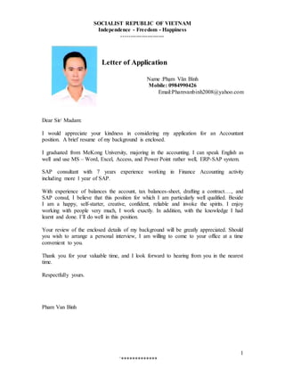 `*************
1
SOCIALIST REPUBLIC OF VIETNAM
Independence - Freedom - Happiness
-----------------------
Letter of Application
Name :Phạm Văn Bình
Mobile: 0984990426
Email:Phamvanbinh2008@yahoo.com
Dear Sir/ Madam:
I would appreciate your kindness in considering my application for an Accountant
position. A brief resume of my background is enclosed.
I graduated from MeKong University, majoring in the accounting. I can speak English as
well and use MS – Word, Excel, Access, and Power Point rather well, ERP-SAP system.
SAP consultant with 7 years experience working in Finance Accounting activity
including more 1 year of SAP.
With experience of balances the account, tax balances-sheet, drafting a contract…., and
SAP consul, I believe that this position for which I am particularly well qualified. Beside
I am a happy, self-starter, creative, confident, reliable and invoke the spirits. I enjoy
working with people very much, I work exactly. In addition, with the knowledge I had
learnt and done. I’ll do well in this position.
Your review of the enclosed details of my background will be greatly appreciated. Should
you wish to arrange a personal interview, I am willing to come to your office at a time
convenient to you.
Thank you for your valuable time, and I look forward to hearing from you in the nearest
time.
Respectfully yours.
Pham Van Binh
 