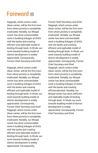 Foreword
Rajgargh, which comes under
Alwar center, will be the first town
from where poverty is completely
eradicated. Notably, our Bhopal
center has done commendable
work in building linkages of SHGs
with the banks and creating
efficient and replicable model of
lending through bank. In Dhule, our
work towards building model of
district development is widely
appreciated. Consequently,
Former Chief Secretary and Chief
Rajgargh, which comes under
Alwar center, will be the first town
from where poverty is completely
eradicated. Notably, our Bhopal
center has done commendable
work in building linkages of SHGs
with the banks and creating
efficient and replicable model of
lending through bank. In Dhule, our
work towards building model of
district development is widely
appreciated. Consequently,
Former Chief Secretary and Chief
Rajgargh, which comes under
Alwar center, will be the first town
from where poverty is completely
eradicated. Notably, our Bhopal
center has done commendable
work in building linkages of SHGs
with the banks and creating
efficient and replicable model of
lending through bank. In Dhule, our
work towards building model of
district development is widely
appreciated. Consequently,
Former Chief Secretary and Chief
Rajgargh, which comes under
Alwar center, will be the first town
from where poverty is completely
eradicated. Notably, our Bhopal
center has done commendable
work in building linkages of SHGs
with the banks and creating
efficient and replicable model of
lending through bank. In Dhule, our
work towards building model of
district development is widely
appreciated. Consequently, Former
Chief Secretary and Chief
Rajgargh, which comes under
Alwar center, will be the first town
from where poverty is completely
eradicated. Notably, our Bhopal
center has done commendable
work in building linkages of SHGs
with the banks and creating
efficieeradicated. Notably, our
Bhopal center has done cefficient
and replicable model of lending
through bank. In Dhule, our work
towards building model of district
development is widely
appreciated. Consequently, Former
Chief Secretary and Chief
 
