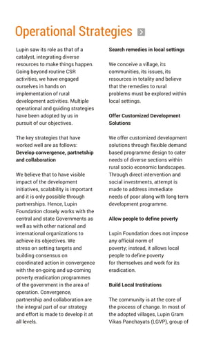 Operational Strategies
Lupin saw its role as that of a
catalyst, integrating diverse
resources to make things happen.
Going beyond routine CSR
activities, we have engaged
ourselves in hands on
implementation of rural
development activities. Multiple
operational and guiding strategies
have been adopted by us in
pursuit of our objectives.
The key strategies that have
worked well are as follows:
Develop convergence, partnetship
and collaboration
We believe that to have visible
impact of the development
initiatives, scalability is important
and it is only possible through
partnerships. Hence, Lupin
Foundation closely works with the
central and state Governments as
well as with other national and
international organizations to
achieve its objectives. We
stress on setting targets and
building consensus on
coordinated action in convergence
with the on-going and up-coming
poverty eradication programmes
of the government in the area of
operation. Convergence,
partnership and collaboration are
the integral part of our strategy
and effort is made to develop it at
all levels.
Search remedies in local settings
We conceive a village, its
communities, its issues, its
resources in totality and believe
that the remedies to rural
problems must be explored within
local settings.
Offer Customized Development
Solutions
We offer customized development
solutions through flexible demand
based programme design to cater
needs of diverse sections within
rural socio economic landscapes.
Through direct intervention and
social investments, attempt is
made to address immediate
needs of poor along with long term
development programme.
Allow people to define poverty
Lupin Foundation does not impose
any official norm of
poverty; instead, it allows local
people to define poverty
for themselves and work for its
eradication.
Build Local Institutions
The community is at the core of
the process of change. In most of
the adopted villages, Lupin Gram
Vikas Panchayats (LGVP), group of
 