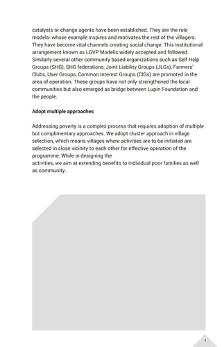 catalysts or change agents have been established. They are the role
models- whose example inspires and motivates the rest of the villagers.
They have become vital channels creating social change. This institutional
arrangement known as LGVP Modelis widely accepted and followed.
Similarly several other community based organizations such as Self Help
Groups (SHG), SHG federations, Joint Liability Groups (JLGs), Farmers'
Clubs, User Groups, Common Interest Groups (CIGs) are promoted in the
area of operation. These groups have not only strengthened the local
communities but also emerged as bridge between Lupin Foundation and
the people.
Adopt multiple approaches
Addressing poverty is a complex process that requires adoption of multiple
but complimentary approaches. We adopt cluster approach in village
selection, which means villages where activities are to be initiated are
selected in close vicinity to each other for effective operation of the
programme. While in designing the
activities, we aim at extending benefits to individual poor families as well
as community.
1
 