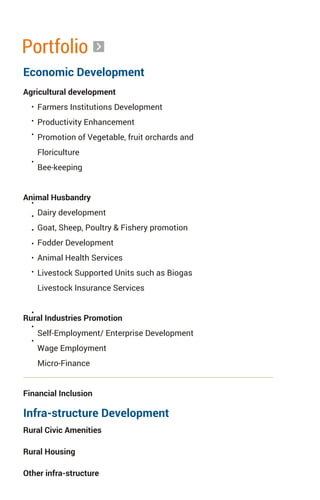 Portfolio
Agricultural development
Farmers Institutions Development
Productivity Enhancement
Promotion of Vegetable, fruit orchards and
Floriculture
Bee-keeping
Animal Husbandry
Dairy development
Goat, Sheep, Poultry & Fishery promotion
Fodder Development
Animal Health Services
Livestock Supported Units such as Biogas
Livestock Insurance Services
Rural Industries Promotion
Self-Employment/ Enterprise Development
Wage Employment
Micro-Finance
Financial Inclusion
Economic Development
Infra-structure Development
Rural Civic Amenities
Rural Housing
Other infra-structure
 