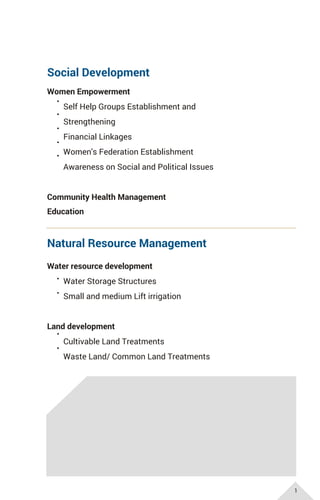 Social Development
Women Empowerment
Self Help Groups Establishment and
Strengthening
Financial Linkages
Women's Federation Establishment
Awareness on Social and Political Issues
Community Health Management
Natural Resource Management
Water resource development
Water Storage Structures
Small and medium Lift irrigation
Land development
Cultivable Land Treatments
Waste Land/ Common Land Treatments
Education
1
 