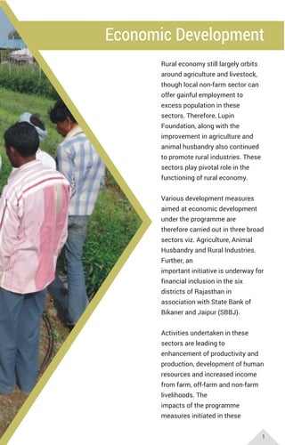 Economic Development
Rural economy still largely orbits
around agriculture and livestock,
though local non-farm sector can
offer gainful employment to
excess population in these
sectors. Therefore, Lupin
Foundation, along with the
improvement in agriculture and
animal husbandry also continued
to promote rural industries. These
sectors play pivotal role in the
functioning of rural economy.
Various development measures
aimed at economic development
under the programme are
therefore carried out in three broad
sectors viz. Agriculture, Animal
Husbandry and Rural Industries.
Further, an
important initiative is underway for
financial inclusion in the six
districts of Rajasthan in
association with State Bank of
Bikaner and Jaipur (SBBJ).
Activities undertaken in these
sectors are leading to
enhancement of productivity and
production, development of human
resources and increased income
from farm, off-farm and non-farm
livelihoods. The
impacts of the programme
measures initiated in these
1
 