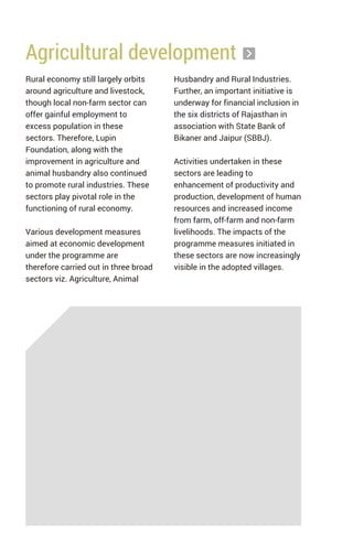 Rural economy still largely orbits
around agriculture and livestock,
though local non-farm sector can
offer gainful employment to
excess population in these
sectors. Therefore, Lupin
Foundation, along with the
improvement in agriculture and
animal husbandry also continued
to promote rural industries. These
sectors play pivotal role in the
functioning of rural economy.
Various development measures
aimed at economic development
under the programme are
therefore carried out in three broad
sectors viz. Agriculture, Animal
Agricultural development
Husbandry and Rural Industries.
Further, an important initiative is
underway for financial inclusion in
the six districts of Rajasthan in
association with State Bank of
Bikaner and Jaipur (SBBJ).
Activities undertaken in these
sectors are leading to
enhancement of productivity and
production, development of human
resources and increased income
from farm, off-farm and non-farm
livelihoods. The impacts of the
programme measures initiated in
these sectors are now increasingly
visible in the adopted villages.
 