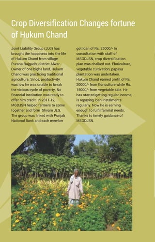 Crop Diversification Changes fortune
of Hukum Chand
Joint Liability Group (JLG) has
brought the happiness into the life
of Hukum Chand from village
Purana Rajgadh, district Alwar.
Owner of one bigha land, Hukum
Chand was practicing traditional
agriculture. Since, productivity
was low he was unable to break
the vicious cycle of poverty. No
financial institution was ready to
offer him credit. In 2011-12,
MGDJSN helped farmers to come
together and form Shyam JLG.
The group was linked with Punjab
National Bank and each member
got loan of Rs. 25000/- In
consultation with staff of
MSGDJSN, crop diversification
plan was chalked out. Floriculture,
vegetable cultivation, papaya
plantation was undertaken.
Hukum Chand earned profit of Rs.
20000/- from floriculture while Rs.
15000/- from vegetable sale. He
has started getting regular income,
is repaying loan instalments
regularly. Now he is earning
enough to fulfil familial needs.
Thanks to timely guidance of
MSGDJSN.
 