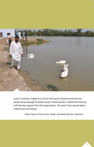 Lupin Foundation helped me to turn my 6 acres of barren land into two
ponds using seepage of nearby canal. In these ponds, I started fish farming
with the loan support from the organisation. This year I have earned about
6 lakhs from the fishing
- Hafeez Saeed, Fishery Farmer, Village: Jeeraheda, Bharatpur, Rajasthan.
1
 