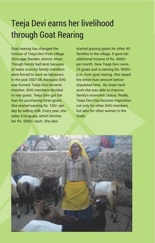 Teeja Devi earns her livelihood
through Goat Rearing
Goat rearing has changed the
fortune of Teeja Devi from village
Shrinagar Banden, district Alwar.
Though family had land, because
of water scarcity family members
were forced to work as labourers.
In the year 2007-08, Narayani SHG
was formed, Teeja Devi became
member. SHG members decided
to rear goats. Teeja Devi got the
loan for purchasing three goats.
She started earning Rs. 100/- per
day by selling milk. Every year, she
sales 4 he-goats, which fetches
her Rs. 5000/- each. She also
started grazing goats for other 40
families in the village. It gave her
additional income of Rs. 4000/-
per month. Now Teeja Devi owns
25 goats and is earning Rs. 9000/-
p.m. from goat rearing. She repaid
the entire loan amount before
stipulated time. By sheer hard
work she was able to improve
family's economic status. Really,
Teeja Devi has become inspiration
not only for other SHG members
but also for other women in the
State.
 