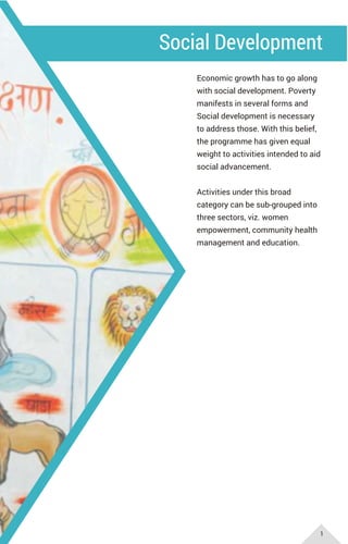 Social Development
Economic growth has to go along
with social development. Poverty
manifests in several forms and
Social development is necessary
to address those. With this belief,
the programme has given equal
weight to activities intended to aid
social advancement.
Activities under this broad
category can be sub-grouped into
three sectors, viz. women
empowerment, community health
management and education.
1
 