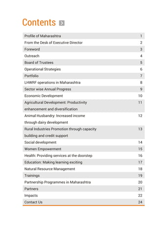 Contents
Profile of Maharashtra 1
From the Desk of Executive Director 2
Foreword 3
Outreach 4
Board of Trustees 5
Operational Strategies 6
Portfolio 7
LHWRF operations in Maharashtra 8
Sector wise Annual Progress 9
Economic Development 10
Agricultural Development: Productivity
enhancement and diversification
Animal Husbandry: Increased income
through dairy development
Rural Industries Promotion through capacity
building and credit support
Social development 14
Women Empowerment 15
Health: Providing services at the doorstep 16
Education: Making learning exciting 17
Natural Resource Management 18
Trainings 19
Partnership Programmes in Maharashtra 20
Partners 21
Impacts 22
Contact Us 24
11
12
13
 