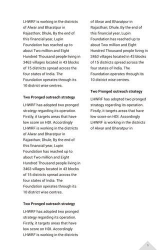 LHWRF is working in the districts
of Alwar and Bharatpur in
Rajasthan; Dhule, By the end of
this financial year, Lupin
Foundation has reached up to
about Two million and Eight
Hundred Thousand people living in
3463 villages located in 43 blocks
of 15 districts spread across the
four states of India. The
Foundation operates through its
10 district wise centres.
Two Pronged outreach strategy
LHWRF has adopted two pronged
strategy regarding its operation.
Firstly, it targets areas that have
low score on HDI. Accordingly
LHWRF is working in the districts
of Alwar and Bharatpur in
Rajasthan; Dhule, By the end of
this financial year, Lupin
Foundation has reached up to
about Two million and Eight
Hundred Thousand people living in
3463 villages located in 43 blocks
of 15 districts spread across the
four states of India. The
Foundation operates through its
10 district wise centres.
Two Pronged outreach strategy
LHWRF has adopted two pronged
strategy regarding its operation.
Firstly, it targets areas that have
low score on HDI. Accordingly
LHWRF is working in the districts
of Alwar and Bharatpur in
Rajasthan; Dhule, By the end of
this financial year, Lupin
Foundation has reached up to
about Two million and Eight
Hundred Thousand people living in
3463 villages located in 43 blocks
of 15 districts spread across the
four states of India. The
Foundation operates through its
10 district wise centres.
Two Pronged outreach strategy
LHWRF has adopted two pronged
strategy regarding its operation.
Firstly, it targets areas that have
low score on HDI. Accordingly
LHWRF is working in the districts
of Alwar and Bharatpur in
1
 