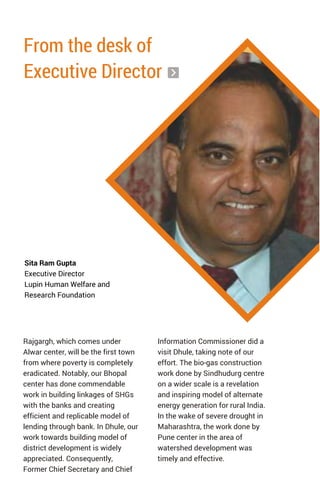 From the desk of
Executive Director
Rajgargh, which comes under
Alwar center, will be the first town
from where poverty is completely
eradicated. Notably, our Bhopal
center has done commendable
work in building linkages of SHGs
with the banks and creating
efficient and replicable model of
lending through bank. In Dhule, our
work towards building model of
district development is widely
appreciated. Consequently,
Former Chief Secretary and Chief
Sita Ram Gupta
Executive Director
Lupin Human Welfare and
Research Foundation
Information Commissioner did a
visit Dhule, taking note of our
effort. The bio-gas construction
work done by Sindhudurg centre
on a wider scale is a revelation
and inspiring model of alternate
energy generation for rural India.
In the wake of severe drought in
Maharashtra, the work done by
Pune center in the area of
watershed development was
timely and effective.
 