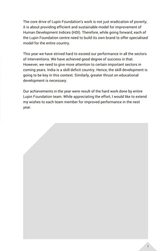 The core drive of Lupin Foundation's work is not just eradication of poverty;
it is about providing efficient and sustainable model for improvement of
Human Development Indices (HDI). Therefore, while going forward, each of
the Lupin Foundation centre need to build its own brand to offer specialised
model for the entire country.
This year we have strived hard to exceed our performance in all the sectors
of interventions. We have achieved good degree of success in that.
However, we need to give more attention to certain important sectors in
coming years. India is a skill deficit country. Hence, the skill development is
going to be key in this context. Similarly, greater thrust on educational
development is necessary.
Our achievements in the year were result of the hard work done by entire
Lupin Foundation team. While appreciating the effort, I would like to extend
my wishes to each team member for improved performance in the next
year.
1
 