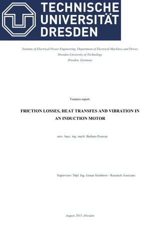 August 2015, Dresden
Institute of Electrical Power Engineering, Department of Electrical Machines and Drives
Dresden University of Technology
Dresden, Germany
Trainees report:
FRICTION LOSSES, HEAT TRANSFES AND VIBRATION IN
AN INDUCTION MOTOR
univ. bacc. ing. mech. Barbara Posavac
Supervisor: Dipl. Ing. Gunar Steinborn - Research Associate
 