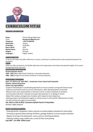 CURRICULUM VITAE
PERSONAL INFORMATION
Name: Charles Okongo Ngosevwe
Email: okongocharl@gmail.com
Telephone +254 717383730
Nationality : Kenyan
ID Number : A1181466
Date of Birth : 1979
Marital Status : Married
Religion : Christian
Languages : English, Swahili
CAREER OBJECTIVE
To be part of a team that offers efficiency in service, consistency in professionalism and uncompromising drive for
excellence
VISION
Utilize my skills, be dynamic and flexible add value to the organization and achieve the greatest heights of my career
through hard work and merit.
EDUCATIONAL BACKGROUND
Period Institution Award
1994 - 1997 Mbale High School Certificate in Secondary Education
1986 - 1993 Enanga Primary School Certificate in Primary Education
POFESSIONAL EXPERIENCE
April .15th
.2012 to 14th
April 2013 : Coralstrand Smart choice hotel Seychelles
Position: Steward Supervisor
Duties and responsibilities
-Support Chief Steward in coordinating operations to ensure smooth running and timely service
-Supervise and lead the team to ensure cohesiveness, while allocating duties as directed.
-Allocate chores and responsibilities in the best manner to attain standards of sanitation.
-Communicate with team, motivate and report discrepancies or un-doings for action.
-Report Mis-conduct amongst team members with respect to team objectives.
-Showing respect and leadership integrity to enhance ease in command for effectiveness of roles.
-On-job training and support to teammates.
Feb .2011 to Feb 10 2012: Constance Ephelia Resort of Seychelles
Position: Night Steward
Duties and Responsibilities
- Cleaning kitchen, Equipment, dishes and pots to achieve highest standards for food safety.
- Carrying out general deep cleaning of kitchen, garbage disposal, to ensure proper sanitation.
- Regular servicing of the dishwasher, ovens, pots to refreshing standards.
- Cleaning cooking range, buffet area, as well as floors and parking.
Sept 2007 – Oct 2008 : Raffles Dubai
 