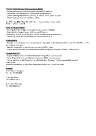 Position: Kitchen Steward Duties and responsibilities
- Garbage disposal and general sanitation, Dish and Pot washing.
- Operational handling of service times on pots and dishwasher.
- General cleaning and sanitation, cleaning of exhaust hoods, ovens and glass.
- Kitchen breakage disposal and kitchen safety.
Oct 1998 – Feb 2007 : Nas Airport Services – Caterers to the worlds’ airlines
Position: Kitchen Steward
Duties and Responsibilities
- Washing of electric and gas cookers, boilers, ovens, exhaust hoods
- Cleaning kitchen trays, trolleys, cold rooms and freezers.
- Maintaining kitchen cleanliness, floors, walls, ceilings and general sanitation.
- Disinfecting tables, working surfaces and hand contact surfaces.
ACHIEVEMENTS
- Was able to handle duties of two conjoined and busy outlets to the satisfaction of my customers at Raffles as a Pre-
opening team member.
- Awarded Recognition as opening team member of Raffles Dubai.
- Trusted with night duties- Honesty and Ambassador Recognition awards at Constance Ephelia Resort.
TRAINING AND SKILL
- Hygiene and Occupational Health and Safety Training at NAS airport services
- Stewarding and Housekeeping Refresher Seminars at NAS airport services.
- Hygiene trainings at NAS Airport Services, Raffles Dubai , Constance Ephelia resort and Coralstrand
smart choice.
-Company orientations at NAS, Constance Ephelia Resort and Coralstrand hotels
REFEREES
1. Mr. Stephen Munguti,
Tel: +254 720 974 740.
2. Mr. Seth Iliona
Tel +254723794420
3. Mr. Jacob Mutunga,
Tel +254 720371181
 