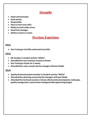 Strengths
 Good communicator.
 Hard worker.
 Responsible.
 Keento learnnew skills.
 Ability towork under stress.
 Good time manager.
 Ability towork in a team.
ExperiencePrevious
:2012
 Site Training in the fifthsettlement fromECG.
:2013
 HR member in student activity “MECA”.
 Attendedfive non-technical sessionsinEmaar.
 Site Training in Emaar for 2 weeks.
 Attendedfour sales sessions by the managers of Exxon Mobil.
2014:
 Quality & documentationmember in Student activity “MECA”.
 Attendedfour planning sessions by the managers of Exxon Mobil.
 Attendedfive technical sessions inEmaar;(Real estate development, landscape,
quality management, constructionmanagement&engineering design).
 